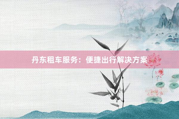 丹东租车服务：便捷出行解决方案