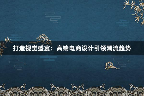 打造视觉盛宴：高端电商设计引领潮流趋势